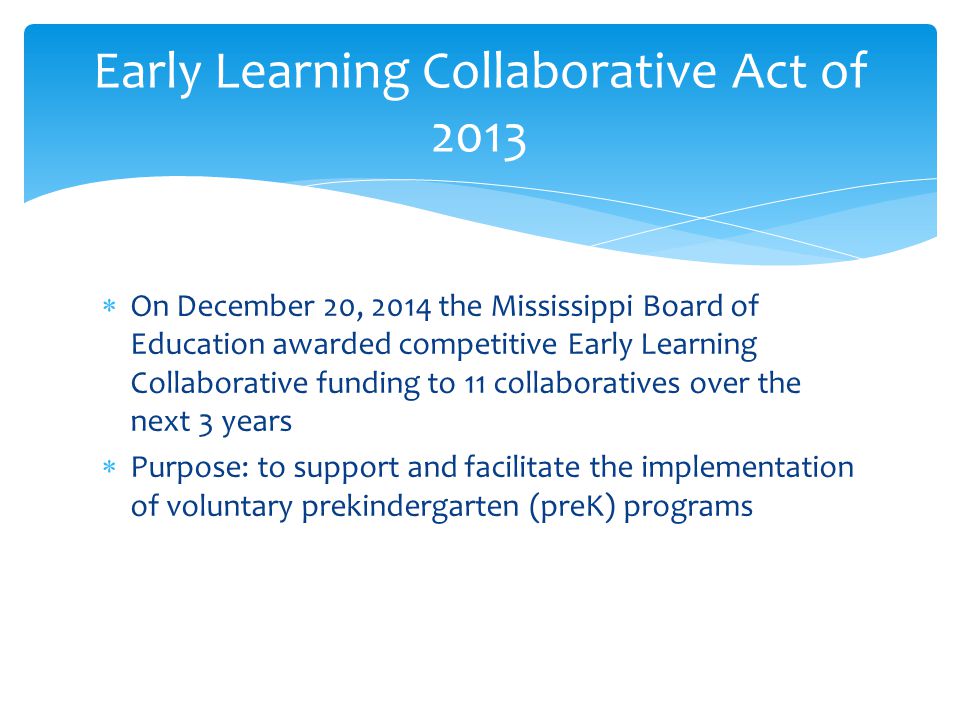  On December 20, 2014 the Mississippi Board of Education awarded competitive Early Learning Collaborative funding to 11 collaboratives over the next 3 years  Purpose: to support and facilitate the implementation of voluntary prekindergarten (preK) programs Early Learning Collaborative Act of 2013