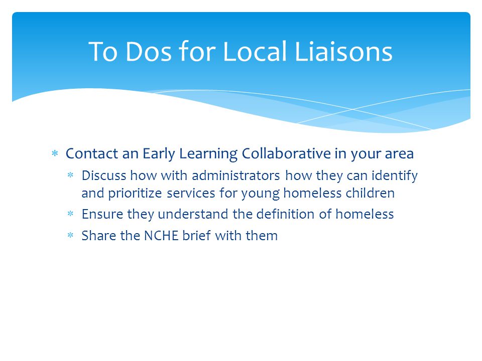  Contact an Early Learning Collaborative in your area  Discuss how with administrators how they can identify and prioritize services for young homeless children  Ensure they understand the definition of homeless  Share the NCHE brief with them To Dos for Local Liaisons