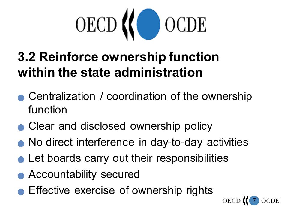 7 3.2 Reinforce ownership function within the state administration Centralization / coordination of the ownership function Clear and disclosed ownership policy No direct interference in day-to-day activities Let boards carry out their responsibilities Accountability secured Effective exercise of ownership rights
