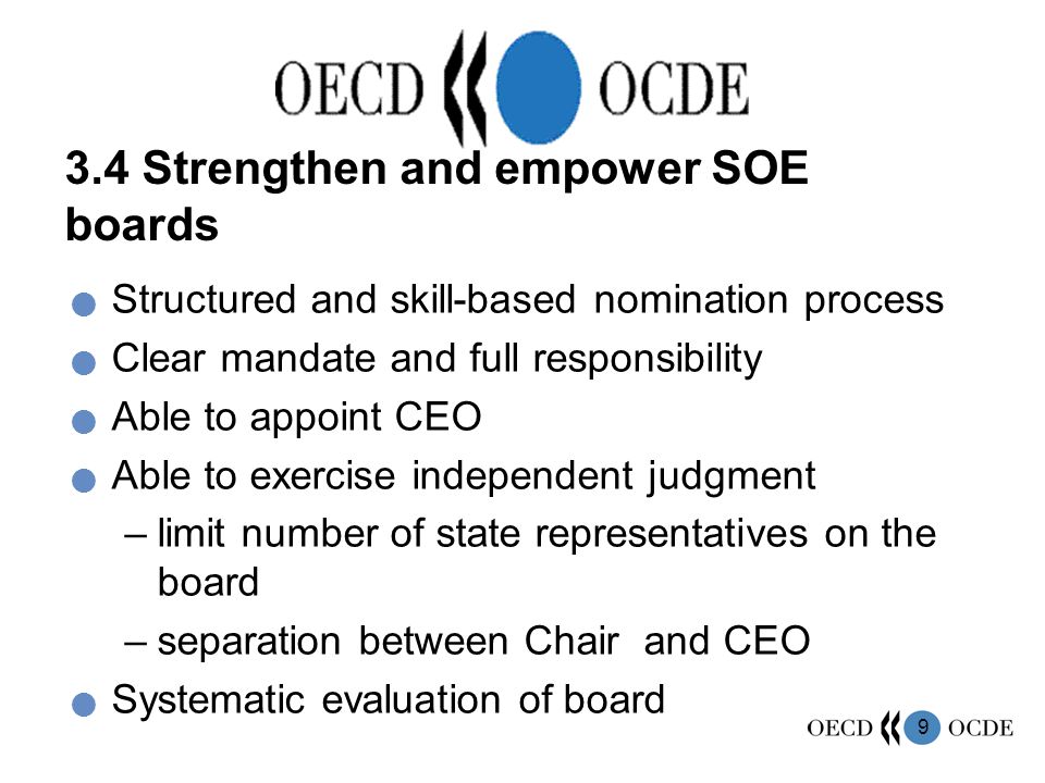9 3.4 Strengthen and empower SOE boards Structured and skill-based nomination process Clear mandate and full responsibility Able to appoint CEO Able to exercise independent judgment –limit number of state representatives on the board –separation between Chair and CEO Systematic evaluation of board