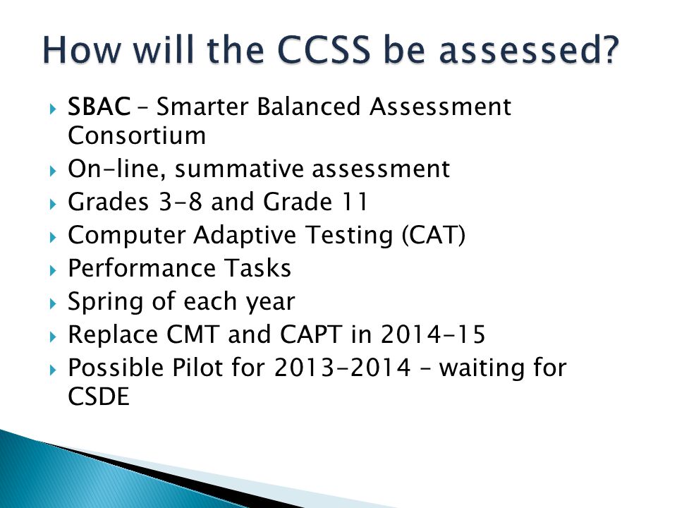  SBAC – Smarter Balanced Assessment Consortium  On-line, summative assessment  Grades 3-8 and Grade 11  Computer Adaptive Testing (CAT)  Performance Tasks  Spring of each year  Replace CMT and CAPT in  Possible Pilot for – waiting for CSDE