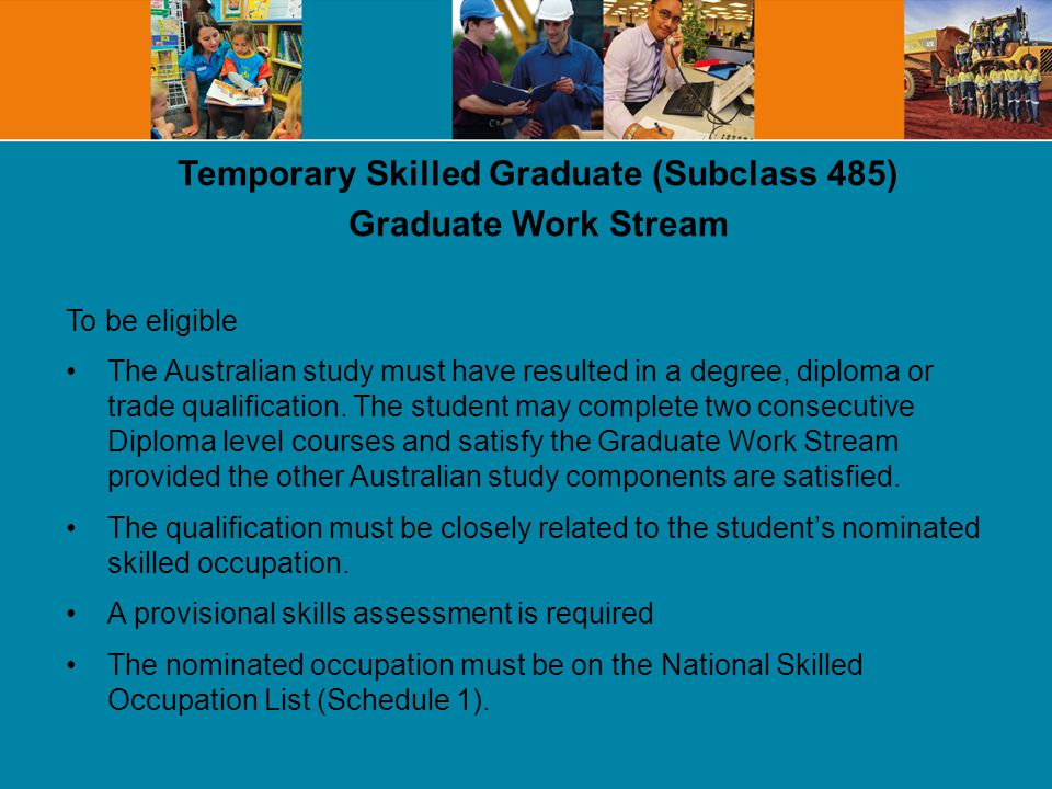 Temporary Skilled Graduate (Subclass 485) Graduate Work Stream To be eligible The Australian study must have resulted in a degree, diploma or trade qualification.