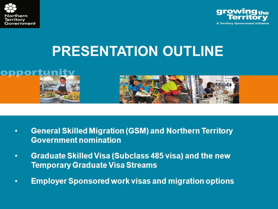 PRESENTATION OUTLINE General Skilled Migration (GSM) and Northern Territory Government nomination Graduate Skilled Visa (Subclass 485 visa) and the new Temporary Graduate Visa Streams Employer Sponsored work visas and migration options