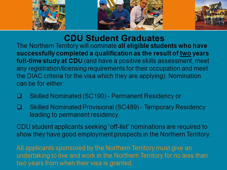 The Northern Territory will nominate all eligible students who have successfully completed a qualification as the result of two years full-time study at CDU (and have a positive skills assessment, meet any registration/licensing requirements for their occupation and meet the DIAC criteria for the visa which they are applying).