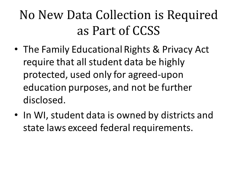 No New Data Collection is Required as Part of CCSS The Family Educational Rights & Privacy Act require that all student data be highly protected, used only for agreed-upon education purposes, and not be further disclosed.