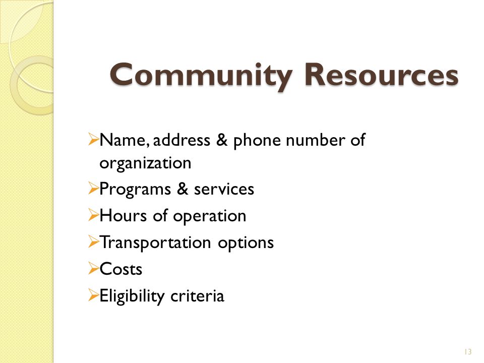 Community Resources  Name, address & phone number of organization  Programs & services  Hours of operation  Transportation options  Costs  Eligibility criteria 13