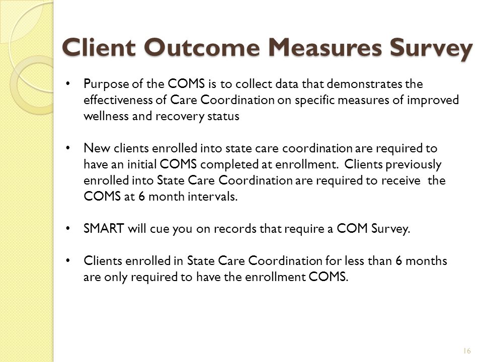 Client Outcome Measures Survey 16 Purpose of the COMS is to collect data that demonstrates the effectiveness of Care Coordination on specific measures of improved wellness and recovery status New clients enrolled into state care coordination are required to have an initial COMS completed at enrollment.