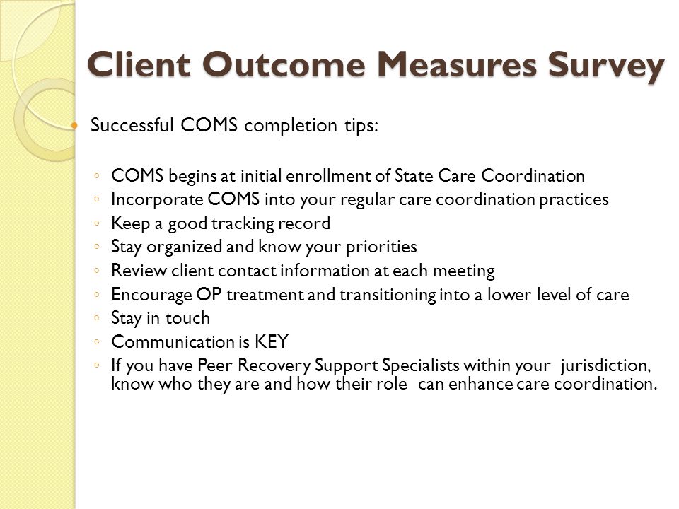 Client Outcome Measures Survey Successful COMS completion tips: ◦ COMS begins at initial enrollment of State Care Coordination ◦ Incorporate COMS into your regular care coordination practices ◦ Keep a good tracking record ◦ Stay organized and know your priorities ◦ Review client contact information at each meeting ◦ Encourage OP treatment and transitioning into a lower level of care ◦ Stay in touch ◦ Communication is KEY ◦ If you have Peer Recovery Support Specialists within your jurisdiction, know who they are and how their role can enhance care coordination.