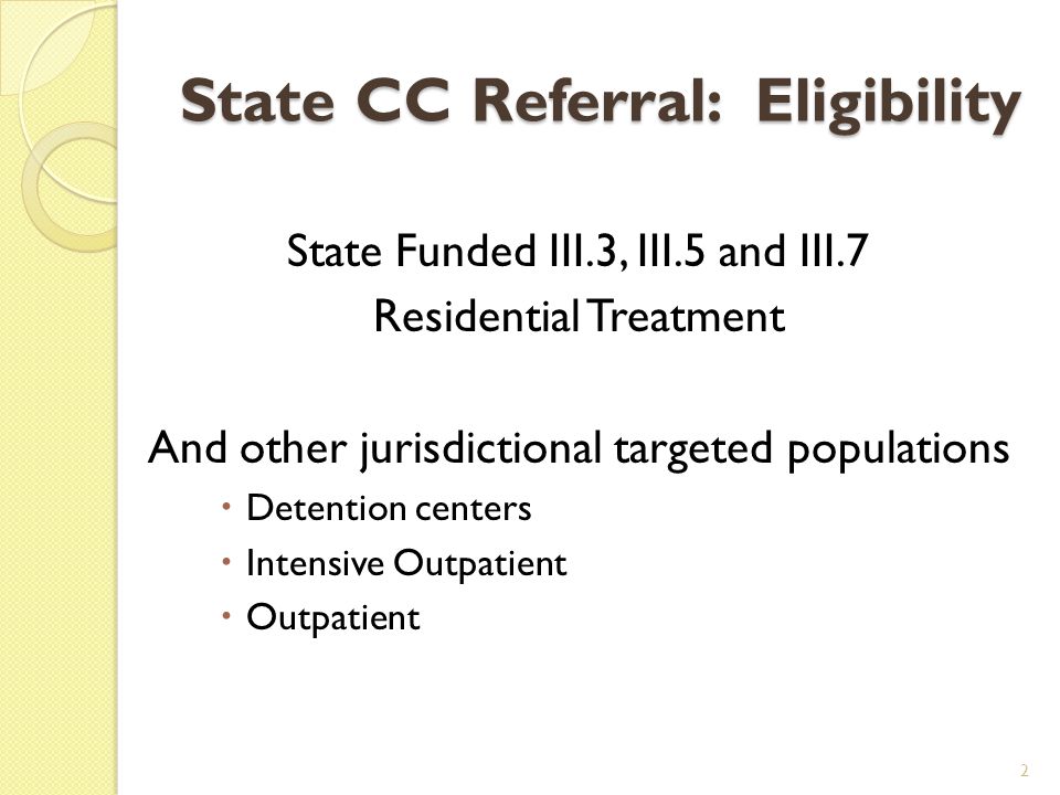 State CC Referral: Eligibility State Funded III.3, III.5 and III.7 Residential Treatment And other jurisdictional targeted populations  Detention centers  Intensive Outpatient  Outpatient 2