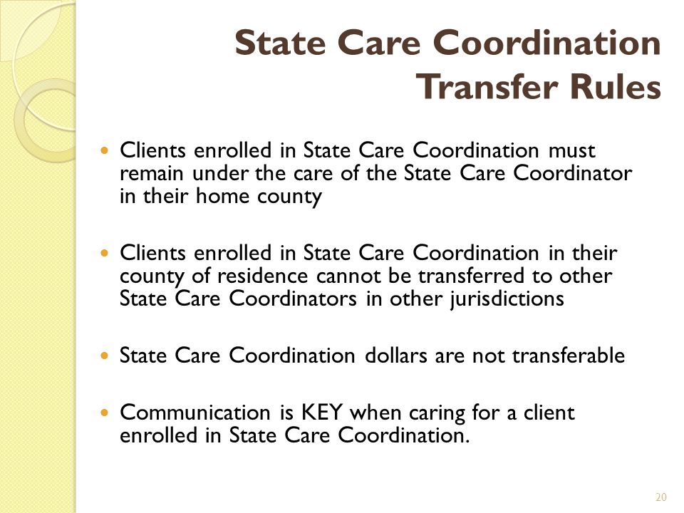 State Care Coordination Transfer Rules Clients enrolled in State Care Coordination must remain under the care of the State Care Coordinator in their home county Clients enrolled in State Care Coordination in their county of residence cannot be transferred to other State Care Coordinators in other jurisdictions State Care Coordination dollars are not transferable Communication is KEY when caring for a client enrolled in State Care Coordination.