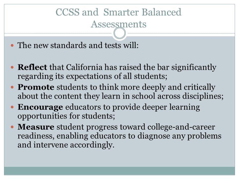 CCSS and Smarter Balanced Assessments The new standards and tests will: Reflect that California has raised the bar significantly regarding its expectations of all students; Promote students to think more deeply and critically about the content they learn in school across disciplines; Encourage educators to provide deeper learning opportunities for students; Measure student progress toward college-and-career readiness, enabling educators to diagnose any problems and intervene accordingly.