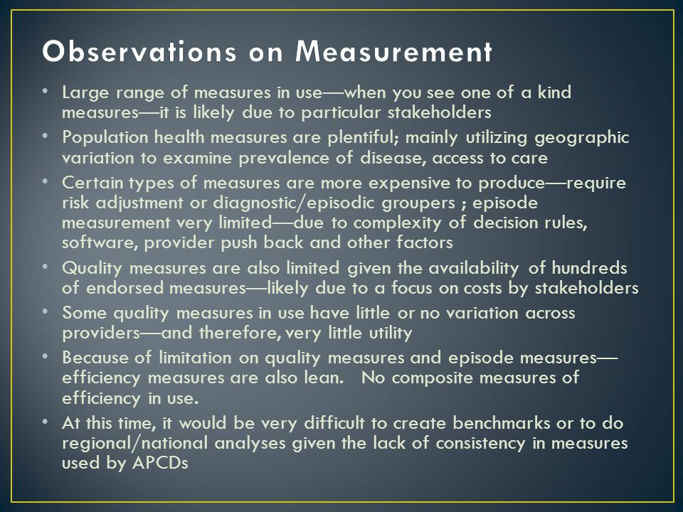 Large range of measures in use—when you see one of a kind measures—it is likely due to particular stakeholders Population health measures are plentiful; mainly utilizing geographic variation to examine prevalence of disease, access to care Certain types of measures are more expensive to produce—require risk adjustment or diagnostic/episodic groupers ; episode measurement very limited—due to complexity of decision rules, software, provider push back and other factors Quality measures are also limited given the availability of hundreds of endorsed measures—likely due to a focus on costs by stakeholders Some quality measures in use have little or no variation across providers—and therefore, very little utility Because of limitation on quality measures and episode measures— efficiency measures are also lean.