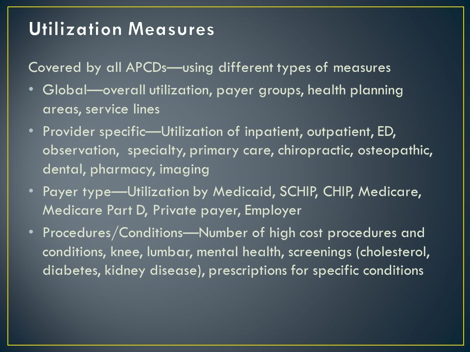 Covered by all APCDs—using different types of measures Global—overall utilization, payer groups, health planning areas, service lines Provider specific—Utilization of inpatient, outpatient, ED, observation, specialty, primary care, chiropractic, osteopathic, dental, pharmacy, imaging Payer type—Utilization by Medicaid, SCHIP, CHIP, Medicare, Medicare Part D, Private payer, Employer Procedures/Conditions—Number of high cost procedures and conditions, knee, lumbar, mental health, screenings (cholesterol, diabetes, kidney disease), prescriptions for specific conditions