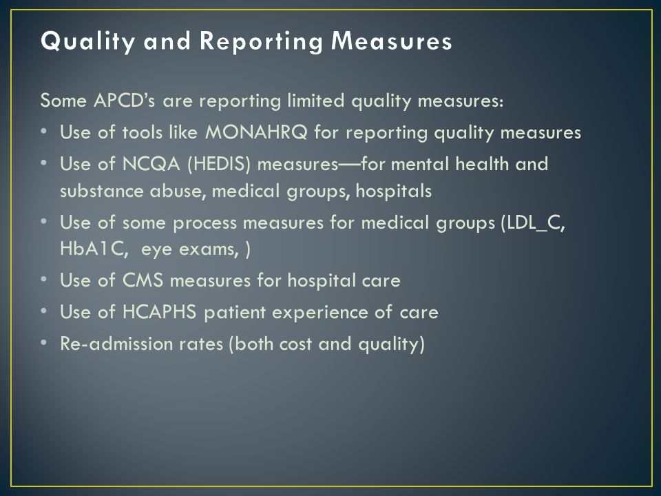 Some APCD’s are reporting limited quality measures: Use of tools like MONAHRQ for reporting quality measures Use of NCQA (HEDIS) measures—for mental health and substance abuse, medical groups, hospitals Use of some process measures for medical groups (LDL_C, HbA1C, eye exams, ) Use of CMS measures for hospital care Use of HCAPHS patient experience of care Re-admission rates (both cost and quality)