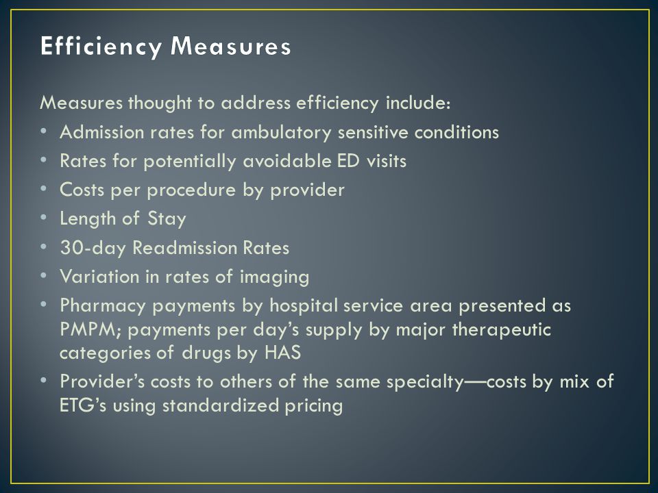 Measures thought to address efficiency include: Admission rates for ambulatory sensitive conditions Rates for potentially avoidable ED visits Costs per procedure by provider Length of Stay 30-day Readmission Rates Variation in rates of imaging Pharmacy payments by hospital service area presented as PMPM; payments per day’s supply by major therapeutic categories of drugs by HAS Provider’s costs to others of the same specialty—costs by mix of ETG’s using standardized pricing