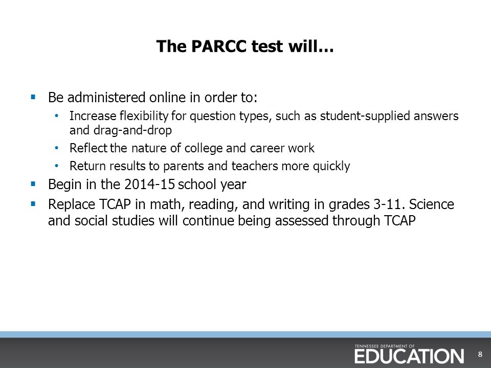 The PARCC test will…  Be administered online in order to: Increase flexibility for question types, such as student-supplied answers and drag-and-drop Reflect the nature of college and career work Return results to parents and teachers more quickly  Begin in the school year  Replace TCAP in math, reading, and writing in grades 3-11.