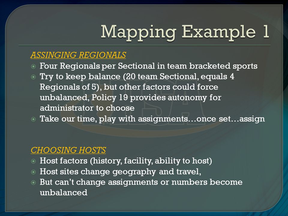 ASSINGING REGIONALS  Four Regionals per Sectional in team bracketed sports  Try to keep balance (20 team Sectional, equals 4 Regionals of 5), but other factors could force unbalanced, Policy 19 provides autonomy for administrator to choose  Take our time, play with assignments…once set…assign CHOOSING HOSTS  Host factors (history, facility, ability to host)  Host sites change geography and travel,  But can’t change assignments or numbers become unbalanced