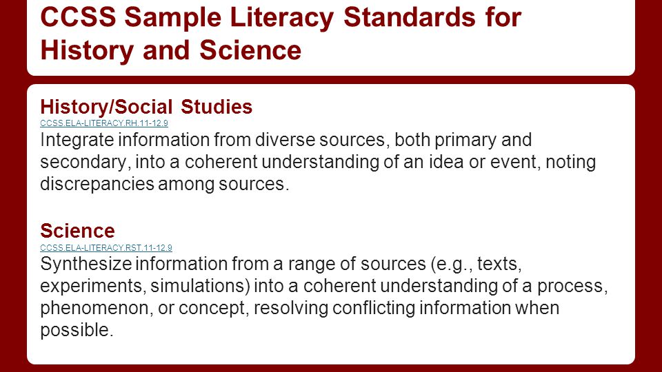 CCSS Sample Literacy Standards for History and Science History/Social Studies CCSS.ELA-LITERACY.RH Integrate information from diverse sources, both primary and secondary, into a coherent understanding of an idea or event, noting discrepancies among sources.