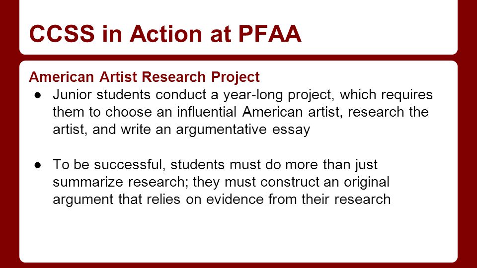 CCSS in Action at PFAA American Artist Research Project ●Junior students conduct a year-long project, which requires them to choose an influential American artist, research the artist, and write an argumentative essay ●To be successful, students must do more than just summarize research; they must construct an original argument that relies on evidence from their research