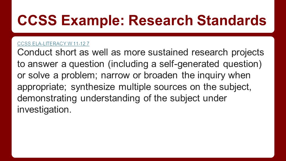 CCSS Example: Research Standards CCSS.ELA-LITERACY.W Conduct short as well as more sustained research projects to answer a question (including a self-generated question) or solve a problem; narrow or broaden the inquiry when appropriate; synthesize multiple sources on the subject, demonstrating understanding of the subject under investigation.