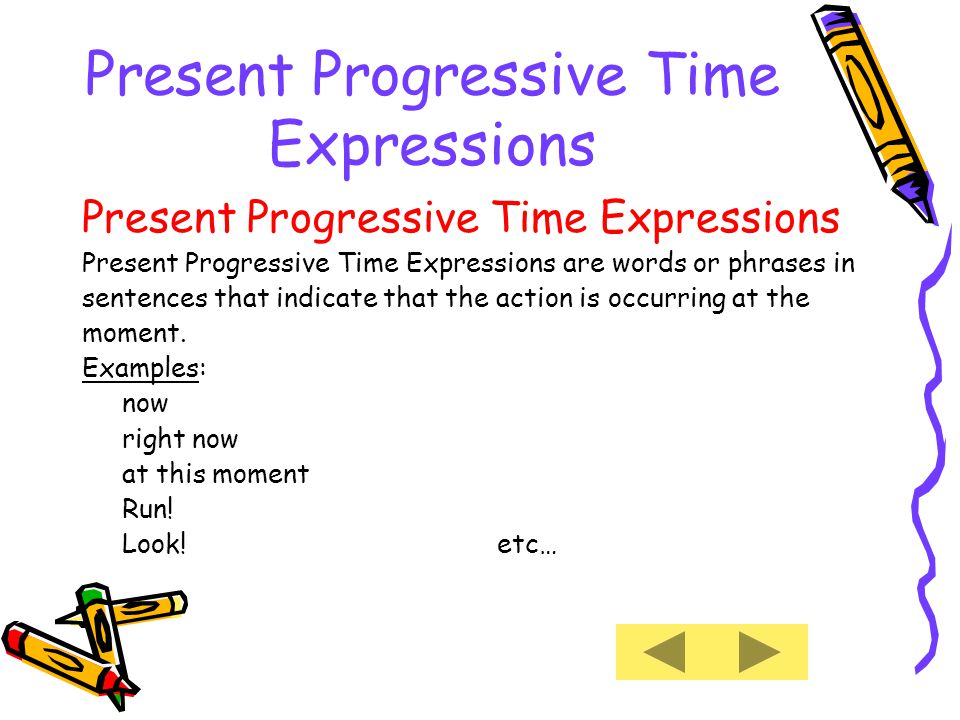 Present Progressive Time Expressions Present Progressive Time Expressions are words or phrases in sentences that indicate that the action is occurring at the moment.