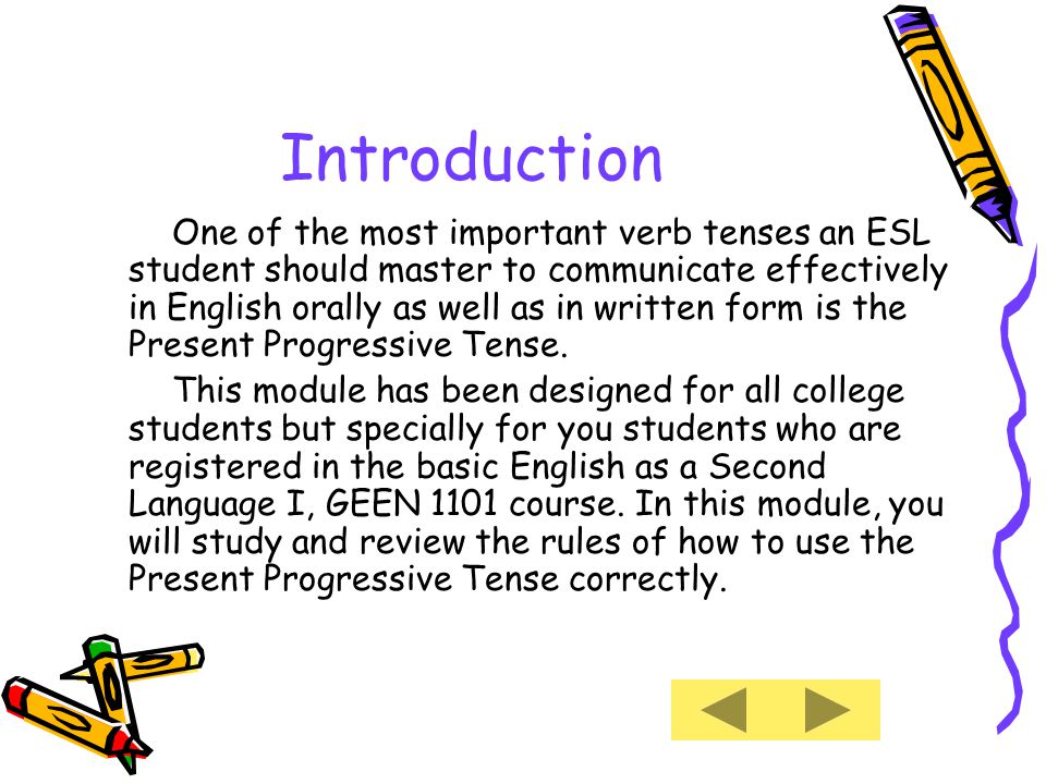 Introduction One of the most important verb tenses an ESL student should master to communicate effectively in English orally as well as in written form is the Present Progressive Tense.