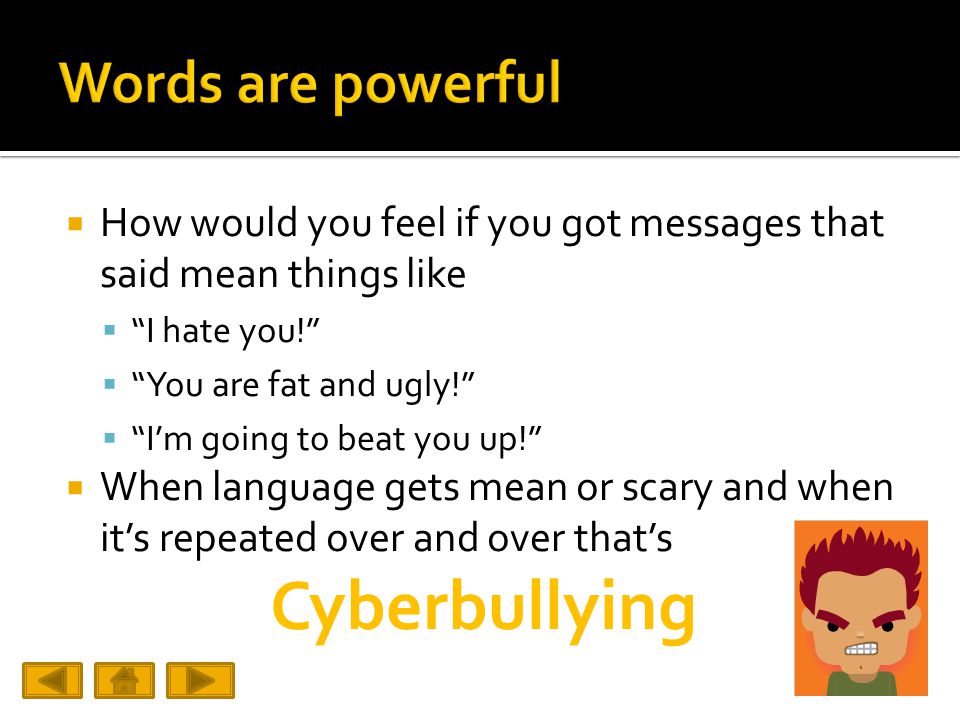  How would you feel if you got messages that said mean things like  I hate you!  You are fat and ugly!  I’m going to beat you up!  When language gets mean or scary and when it’s repeated over and over that’s Cyberbullying