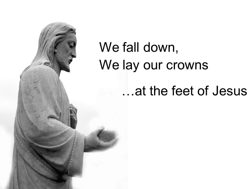 We fall down, We lay our crowns …at the feet of Jesus