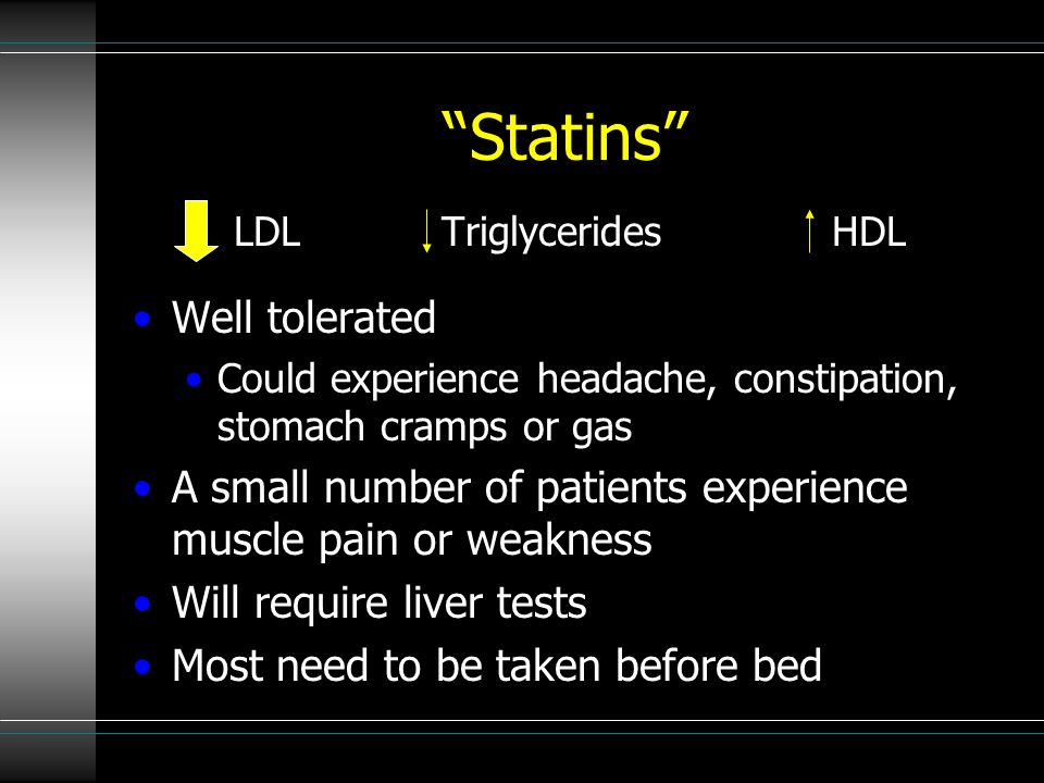 Statins LDL Triglycerides HDL Well tolerated Could experience headache, constipation, stomach cramps or gas A small number of patients experience muscle pain or weakness Will require liver tests Most need to be taken before bed