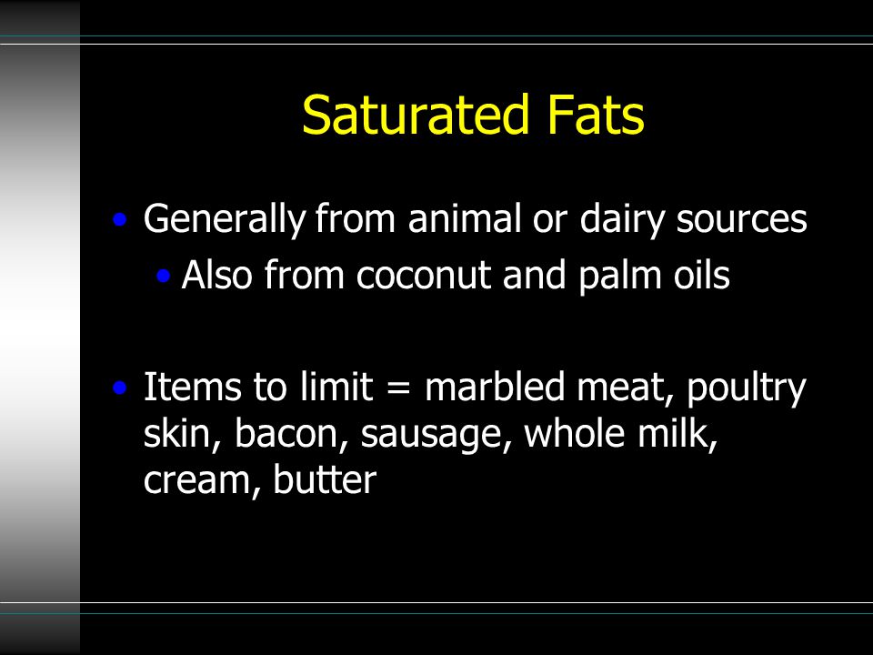 Saturated Fats Generally from animal or dairy sources Also from coconut and palm oils Items to limit = marbled meat, poultry skin, bacon, sausage, whole milk, cream, butter