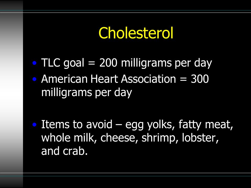 Cholesterol TLC goal = 200 milligrams per day American Heart Association = 300 milligrams per day Items to avoid – egg yolks, fatty meat, whole milk, cheese, shrimp, lobster, and crab.