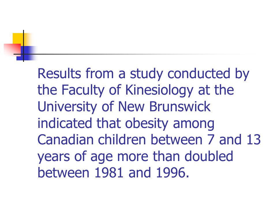 Results from a study conducted by the Faculty of Kinesiology at the University of New Brunswick indicated that obesity among Canadian children between 7 and 13 years of age more than doubled between 1981 and 1996.