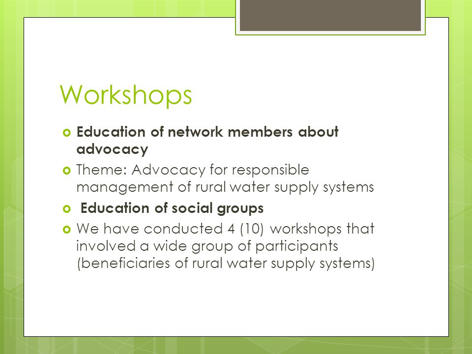  Education of network members about advocacy  Theme: Advocacy for responsible management of rural water supply systems  Education of social groups  We have conducted 4 (10) workshops that involved a wide group of participants (beneficiaries of rural water supply systems) Workshops