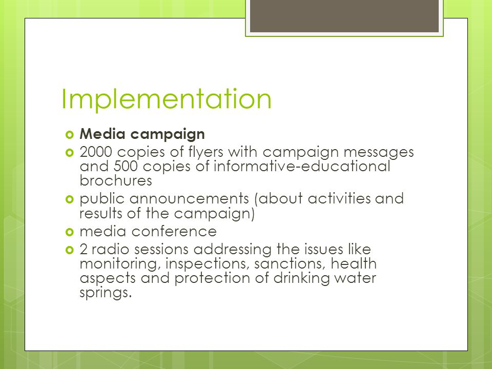 Implementation  Media campaign  2000 copies of flyers with campaign messages and 500 copies of informative-educational brochures  public announcements (about activities and results of the campaign)  media conference  2 radio sessions addressing the issues like monitoring, inspections, sanctions, health aspects and protection of drinking water springs.