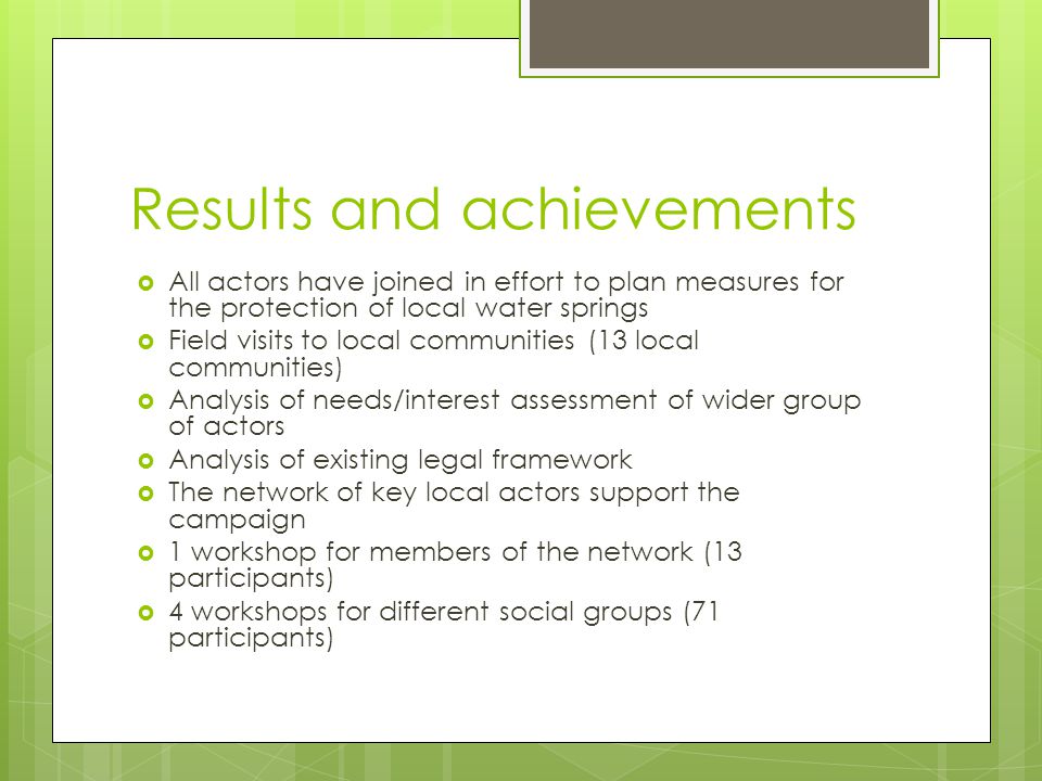 Results and achievements  All actors have joined in effort to plan measures for the protection of local water springs  Field visits to local communities (13 local communities)  Analysis of needs/interest assessment of wider group of actors  Analysis of existing legal framework  The network of key local actors support the campaign  1 workshop for members of the network (13 participants)  4 workshops for different social groups (71 participants)