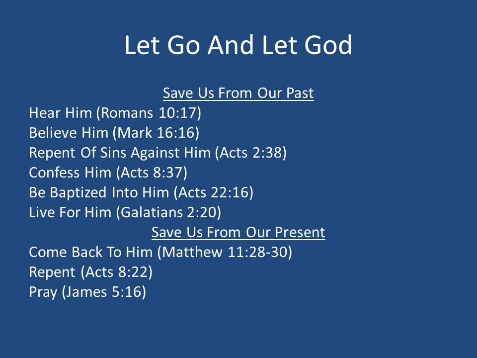 Let Go And Let God Save Us From Our Past Hear Him (Romans 10:17) Believe Him (Mark 16:16) Repent Of Sins Against Him (Acts 2:38) Confess Him (Acts 8:37) Be Baptized Into Him (Acts 22:16) Live For Him (Galatians 2:20) Save Us From Our Present Come Back To Him (Matthew 11:28-30) Repent (Acts 8:22) Pray (James 5:16)