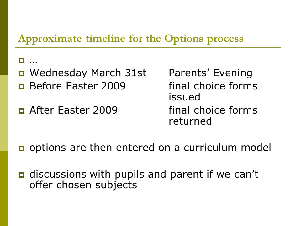 Approximate timeline for the Options process  …  Wednesday March 31st Parents’ Evening  Before Easter 2009final choice forms issued  After Easter 2009final choice forms returned  options are then entered on a curriculum model  discussions with pupils and parent if we can’t offer chosen subjects