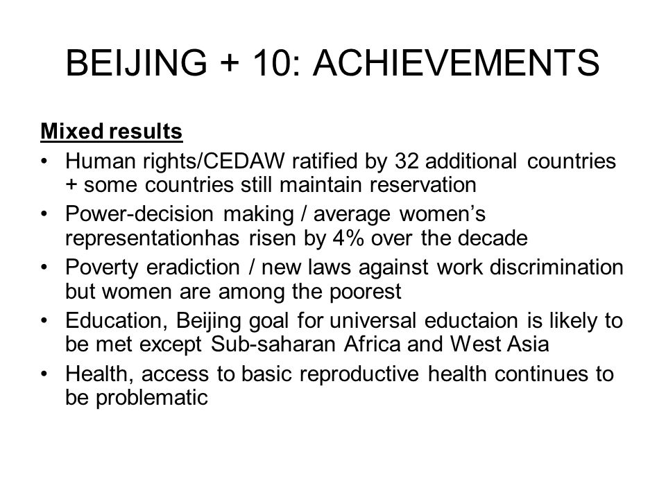 BEIJING + 10: ACHIEVEMENTS Mixed results Human rights/CEDAW ratified by 32 additional countries + some countries still maintain reservation Power-decision making / average women’s representationhas risen by 4% over the decade Poverty eradiction / new laws against work discrimination but women are among the poorest Education, Beijing goal for universal eductaion is likely to be met except Sub-saharan Africa and West Asia Health, access to basic reproductive health continues to be problematic