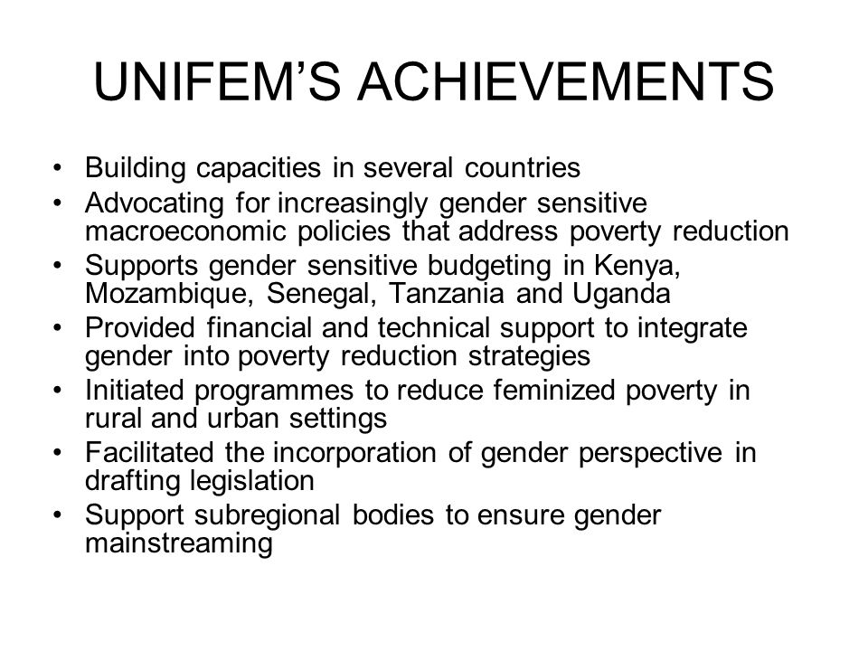 UNIFEM’S ACHIEVEMENTS Building capacities in several countries Advocating for increasingly gender sensitive macroeconomic policies that address poverty reduction Supports gender sensitive budgeting in Kenya, Mozambique, Senegal, Tanzania and Uganda Provided financial and technical support to integrate gender into poverty reduction strategies Initiated programmes to reduce feminized poverty in rural and urban settings Facilitated the incorporation of gender perspective in drafting legislation Support subregional bodies to ensure gender mainstreaming