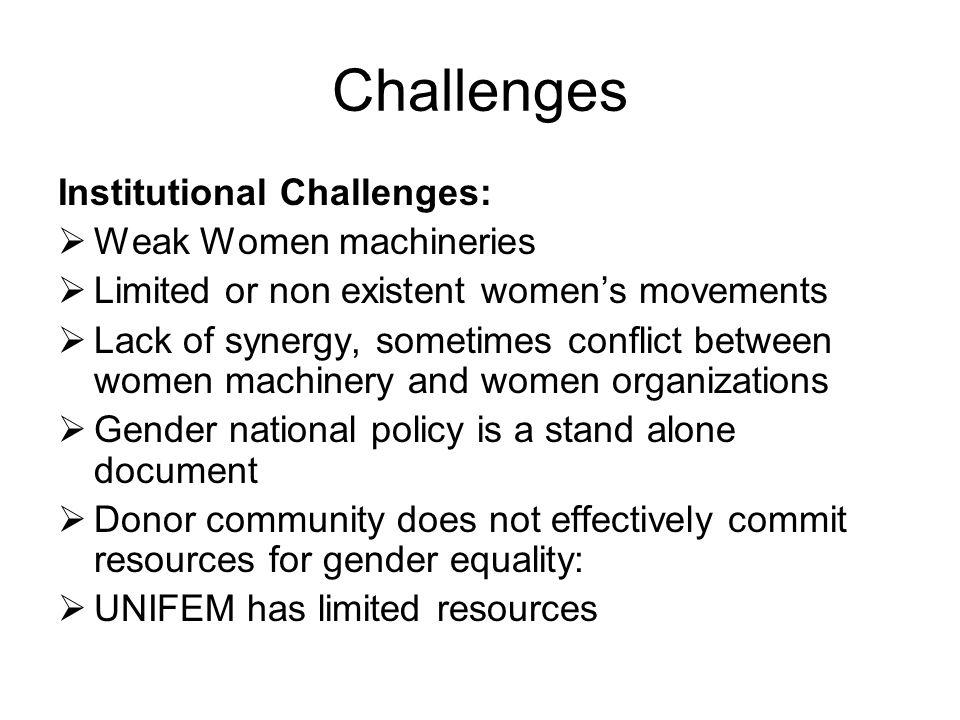 Challenges Institutional Challenges:  Weak Women machineries  Limited or non existent women’s movements  Lack of synergy, sometimes conflict between women machinery and women organizations  Gender national policy is a stand alone document  Donor community does not effectively commit resources for gender equality:  UNIFEM has limited resources