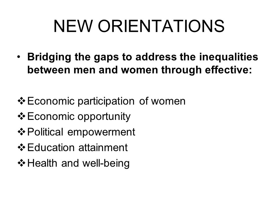 NEW ORIENTATIONS Bridging the gaps to address the inequalities between men and women through effective:  Economic participation of women  Economic opportunity  Political empowerment  Education attainment  Health and well-being
