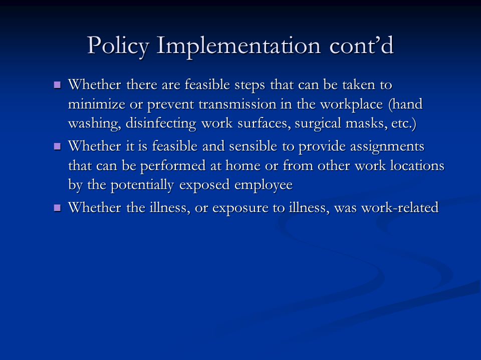 Policy Implementation cont’d Whether there are feasible steps that can be taken to minimize or prevent transmission in the workplace (hand washing, disinfecting work surfaces, surgical masks, etc.) Whether there are feasible steps that can be taken to minimize or prevent transmission in the workplace (hand washing, disinfecting work surfaces, surgical masks, etc.) Whether it is feasible and sensible to provide assignments that can be performed at home or from other work locations by the potentially exposed employee Whether it is feasible and sensible to provide assignments that can be performed at home or from other work locations by the potentially exposed employee Whether the illness, or exposure to illness, was work ‑ related Whether the illness, or exposure to illness, was work ‑ related