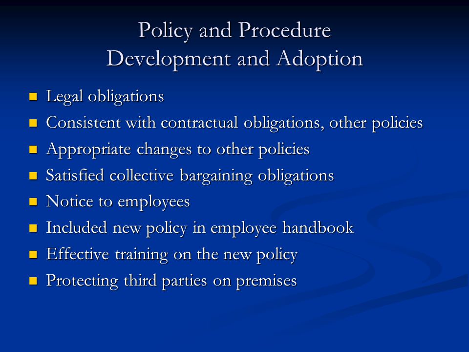 Policy and Procedure Development and Adoption Legal obligations Legal obligations Consistent with contractual obligations, other policies Consistent with contractual obligations, other policies Appropriate changes to other policies Appropriate changes to other policies Satisfied collective bargaining obligations Satisfied collective bargaining obligations Notice to employees Notice to employees Included new policy in employee handbook Included new policy in employee handbook Effective training on the new policy Effective training on the new policy Protecting third parties on premises Protecting third parties on premises