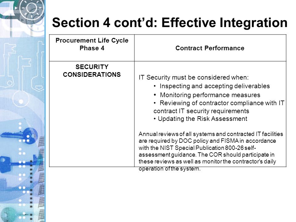 Section 4 cont’d: Effective Integration Procurement Life Cycle Phase 4Contract Performance SECURITY CONSIDERATIONS IT Security must be considered when: Inspecting and accepting deliverables Monitoring performance measures Reviewing of contractor compliance with IT contract IT security requirements Updating the Risk Assessment Annual reviews of all systems and contracted IT facilities are required by DOC policy and FISMA in accordance with the NIST Special Publication self- assessment guidance.