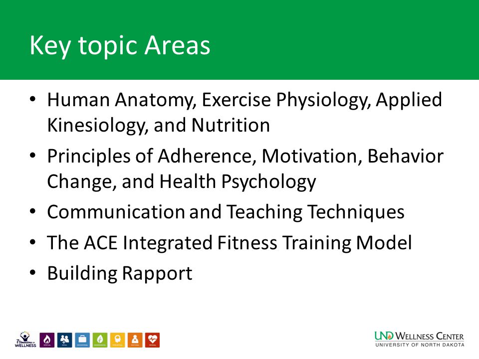Key topic Areas Human Anatomy, Exercise Physiology, Applied Kinesiology, and Nutrition Principles of Adherence, Motivation, Behavior Change, and Health Psychology Communication and Teaching Techniques The ACE Integrated Fitness Training Model Building Rapport