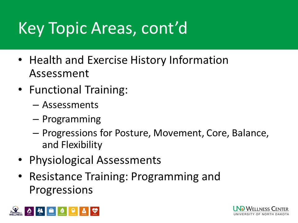 Key Topic Areas, cont’d Health and Exercise History Information Assessment Functional Training: – Assessments – Programming – Progressions for Posture, Movement, Core, Balance, and Flexibility Physiological Assessments Resistance Training: Programming and Progressions