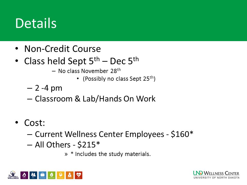 Details Non-Credit Course Class held Sept 5 th – Dec 5 th – No class November 28 th (Possibly no class Sept 25 th ) – 2 -4 pm – Classroom & Lab/Hands On Work Cost: – Current Wellness Center Employees - $160* – All Others - $215* » * Includes the study materials.