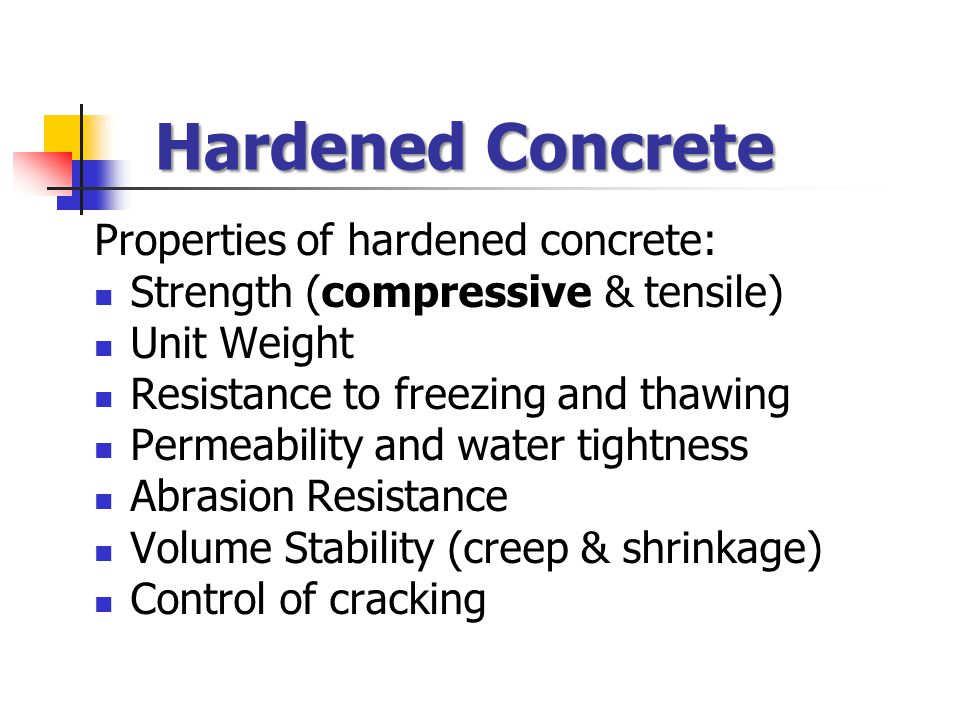 Hardened Concrete Properties of hardened concrete: Strength (compressive & tensile) Unit Weight Resistance to freezing and thawing Permeability and water tightness Abrasion Resistance Volume Stability (creep & shrinkage) Control of cracking