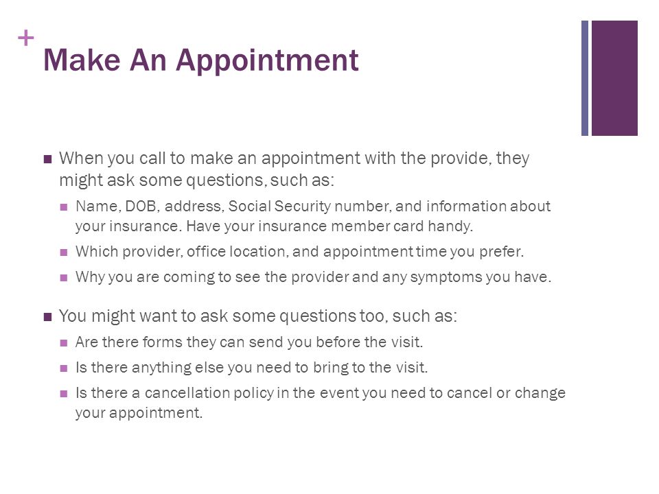 + Make An Appointment When you call to make an appointment with the provide, they might ask some questions, such as: Name, DOB, address, Social Security number, and information about your insurance.
