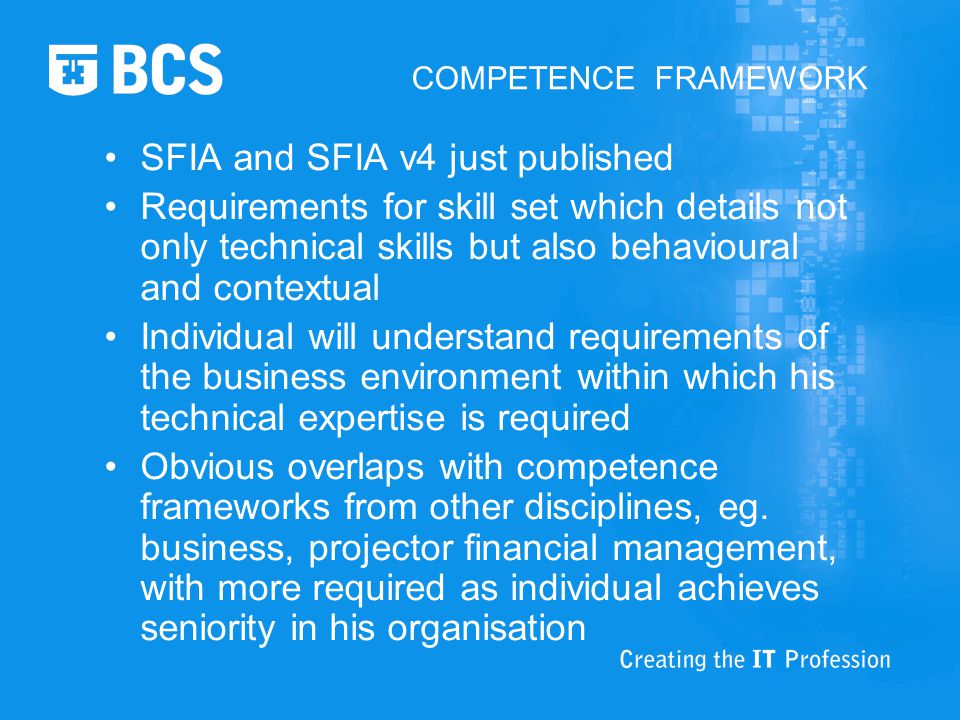 COMPETENCE FRAMEWORK SFIA and SFIA v4 just published Requirements for skill set which details not only technical skills but also behavioural and contextual Individual will understand requirements of the business environment within which his technical expertise is required Obvious overlaps with competence frameworks from other disciplines, eg.
